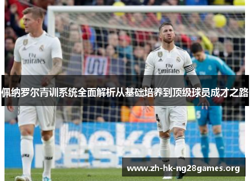 佩纳罗尔青训系统全面解析从基础培养到顶级球员成才之路