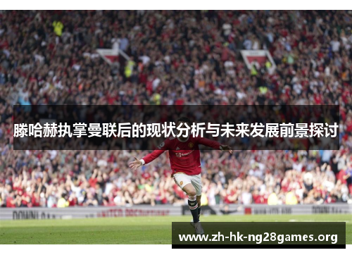 滕哈赫执掌曼联后的现状分析与未来发展前景探讨