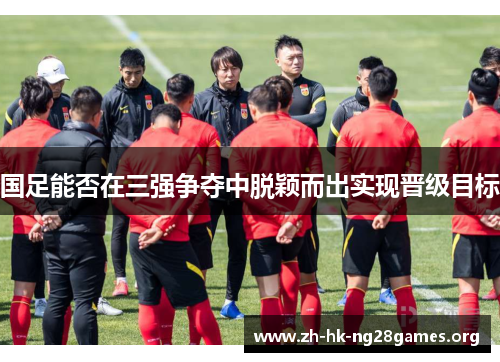 国足能否在三强争夺中脱颖而出实现晋级目标