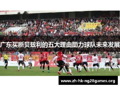 广东买断贝兹利的五大理由助力球队未来发展