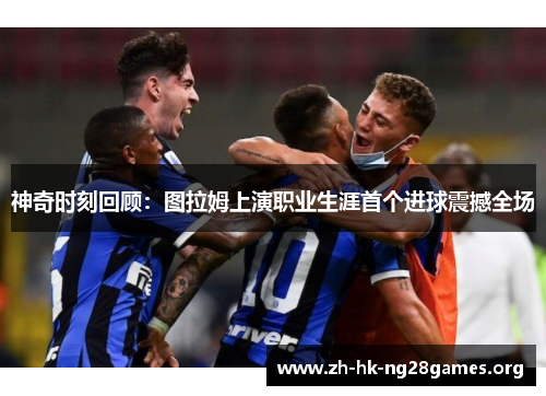 神奇时刻回顾：图拉姆上演职业生涯首个进球震撼全场