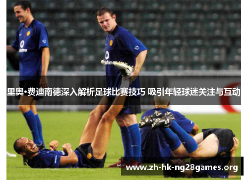里奥·费迪南德深入解析足球比赛技巧 吸引年轻球迷关注与互动 里奥·费迪南德深入解析足球比赛技巧 吸引年轻球迷关注与互动