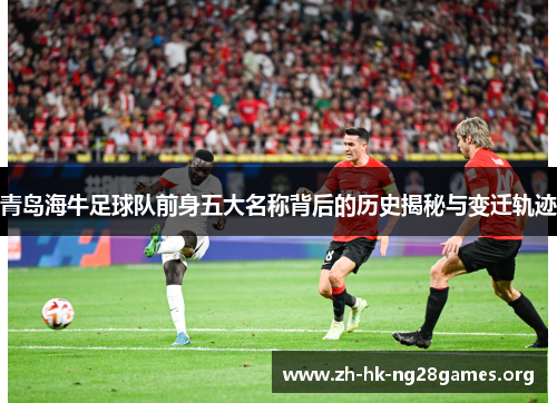 青岛海牛足球队前身五大名称背后的历史揭秘与变迁轨迹