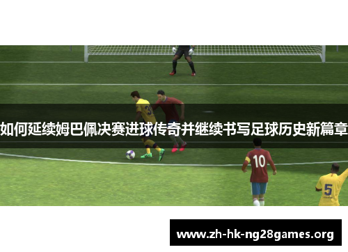 如何延续姆巴佩决赛进球传奇并继续书写足球历史新篇章