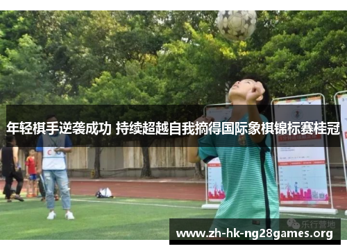 年轻棋手逆袭成功 持续超越自我摘得国际象棋锦标赛桂冠